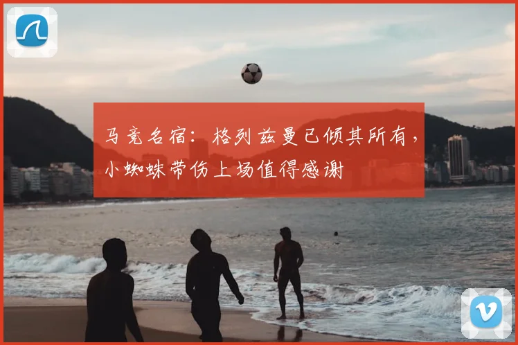 马竞名宿:格列兹曼已倾其所有,小蜘蛛带伤上场值得感谢
