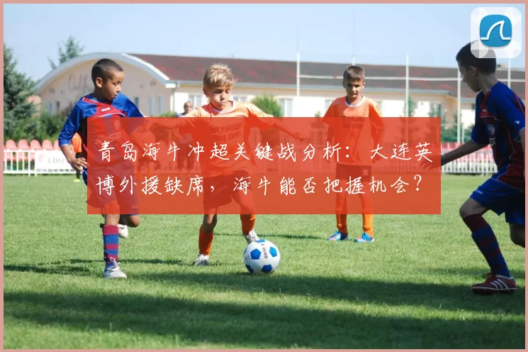 青岛海牛冲超关键战分析:大连英博外援缺席,海牛能否把握机会?