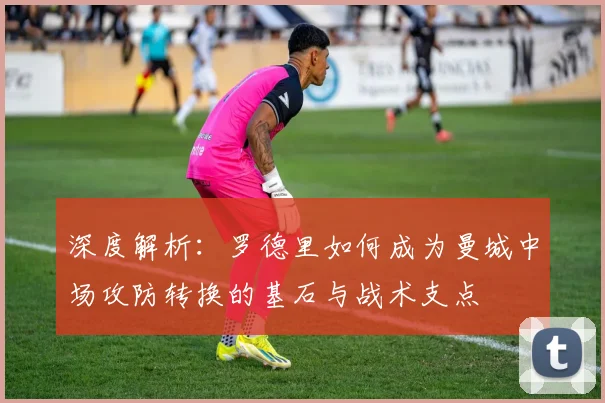 深度解析：罗德里如何成为曼城中场攻防转换的基石与战术支点