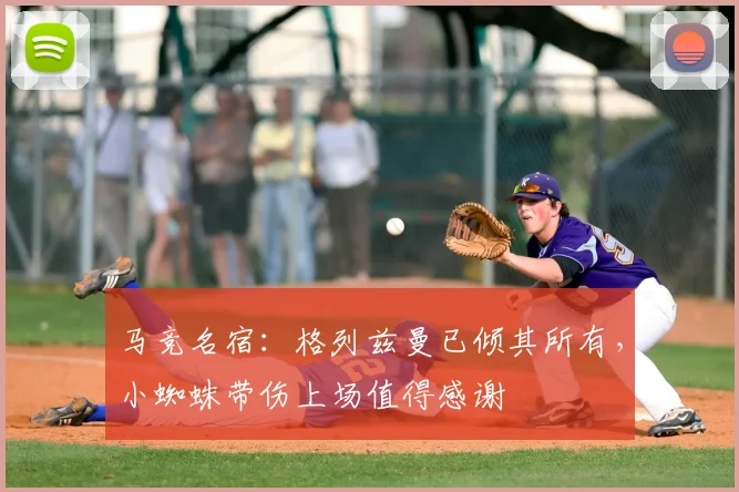 马竞名宿：格列兹曼已倾其所有，小蜘蛛带伤上场值得感谢