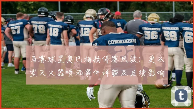 马赛球星奥巴梅扬停赛风波:更衣室灭火器喷洒事件详解及后续影响
