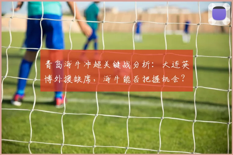 青岛海牛冲超关键战分析：大连英博外援缺席，海牛能否把握机会？